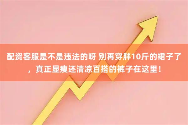 配资客服是不是违法的呀 别再穿胖10斤的裙子了，真正显瘦还清凉百搭的裤子在这里！