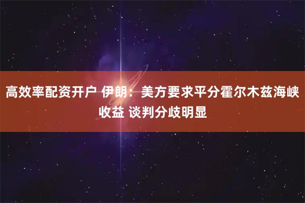 高效率配资开户 伊朗：美方要求平分霍尔木兹海峡收益 谈判分歧明显