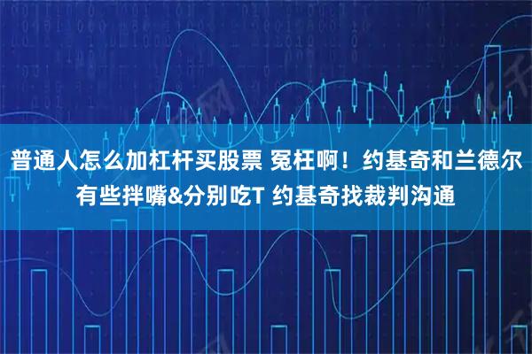 普通人怎么加杠杆买股票 冤枉啊！约基奇和兰德尔有些拌嘴&分别吃T 约基奇找裁判沟通