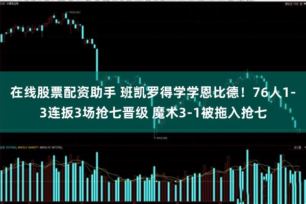 在线股票配资助手 班凯罗得学学恩比德！76人1-3连扳3场抢七晋级 魔术3-1被拖入抢七