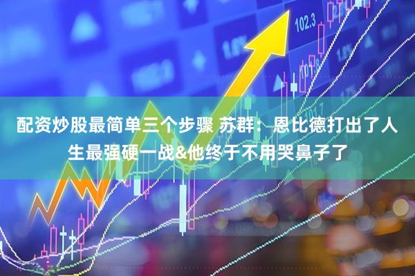 配资炒股最简单三个步骤 苏群：恩比德打出了人生最强硬一战&他终于不用哭鼻子了