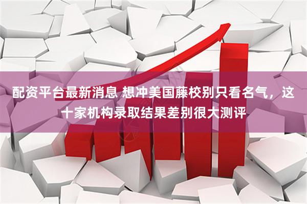 配资平台最新消息 想冲美国藤校别只看名气，这十家机构录取结果差别很大测评