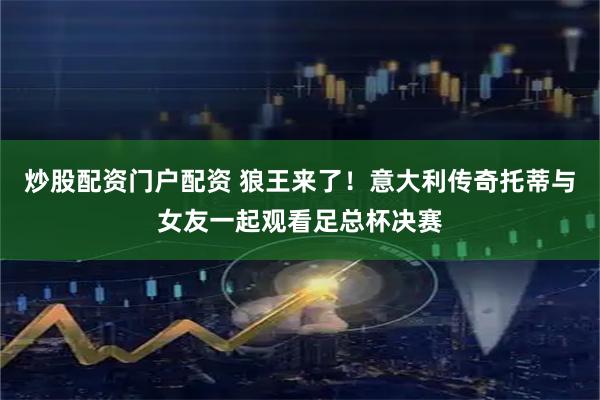 炒股配资门户配资 狼王来了！意大利传奇托蒂与女友一起观看足总杯决赛