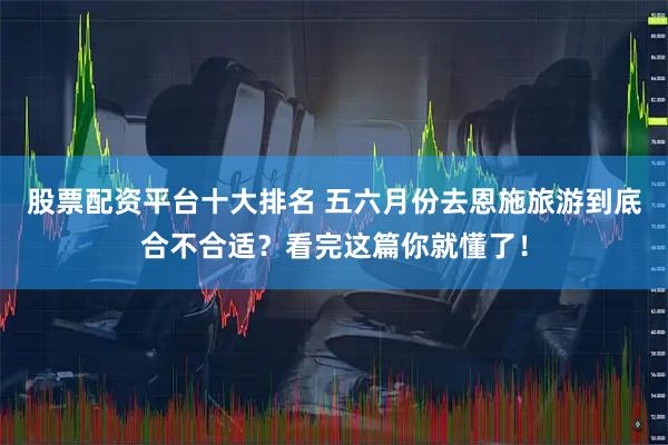 股票配资平台十大排名 五六月份去恩施旅游到底合不合适？看完这篇你就懂了！