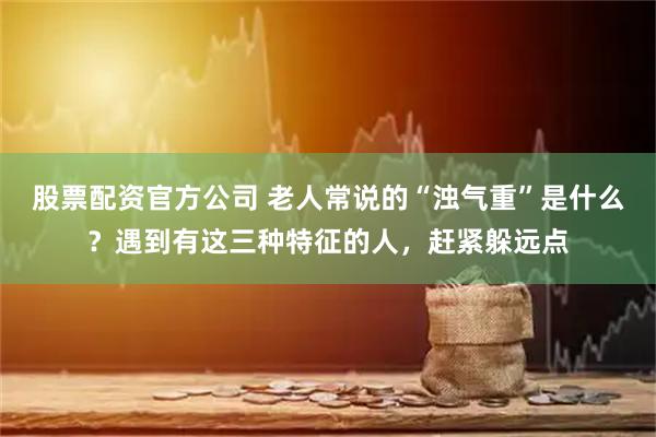 股票配资官方公司 老人常说的“浊气重”是什么？遇到有这三种特征的人，赶紧躲远点