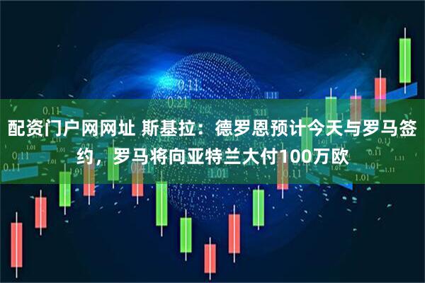 配资门户网网址 斯基拉：德罗恩预计今天与罗马签约，罗马将向亚特兰大付100万欧
