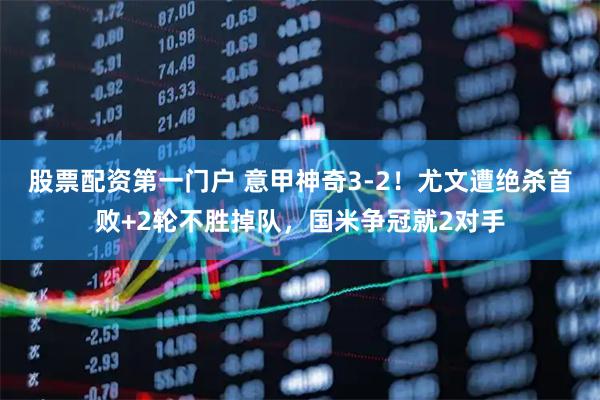 股票配资第一门户 意甲神奇3-2!尤文遭绝杀首败+2轮不胜掉队,国米争冠就2对手