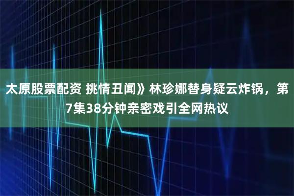 太原股票配资 挑情丑闻》林珍娜替身疑云炸锅，第7集38分钟亲密戏引全网热议